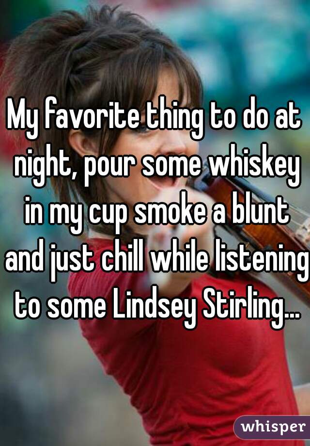 My favorite thing to do at night, pour some whiskey in my cup smoke a blunt and just chill while listening to some Lindsey Stirling...