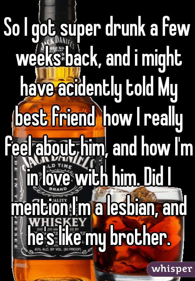 So I got super drunk a few weeks back, and i might have acidently told My best friend  how I really feel about him, and how I'm in love with him. Did I mention I'm a lesbian, and he's like my brother.