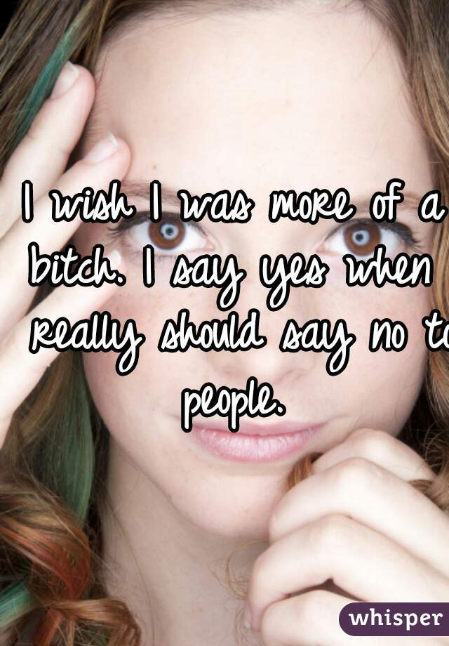 I wish I was more of a bitch. I say yes when I really should say no to people. 