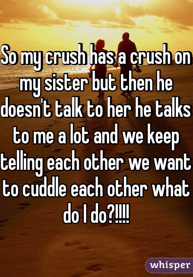 So my crush has a crush on my sister but then he doesn't talk to her he talks to me a lot and we keep telling each other we want to cuddle each other what do I do?!!!!