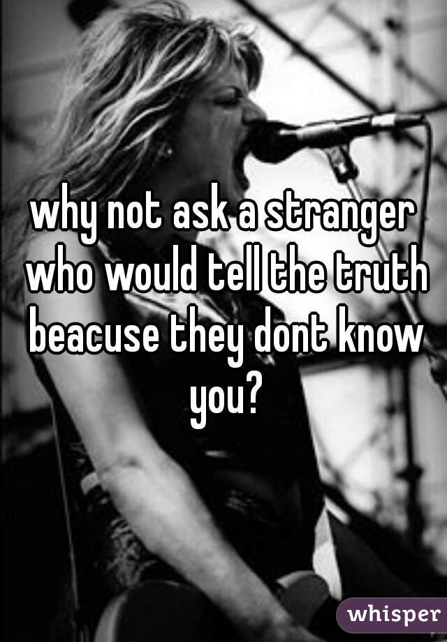 why not ask a stranger who would tell the truth beacuse they dont know you?