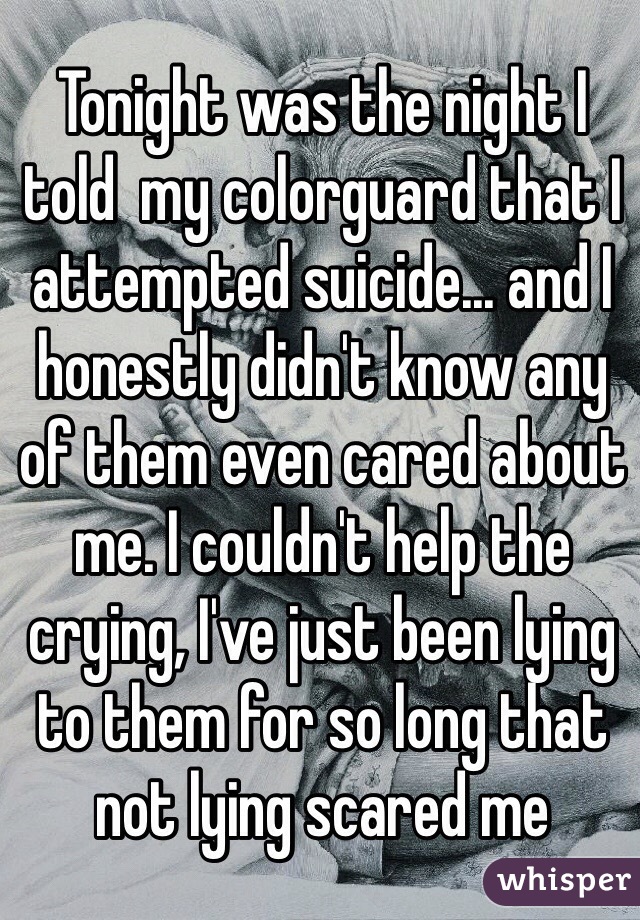 Tonight was the night I told  my colorguard that I attempted suicide... and I honestly didn't know any of them even cared about me. I couldn't help the crying, I've just been lying to them for so long that not lying scared me