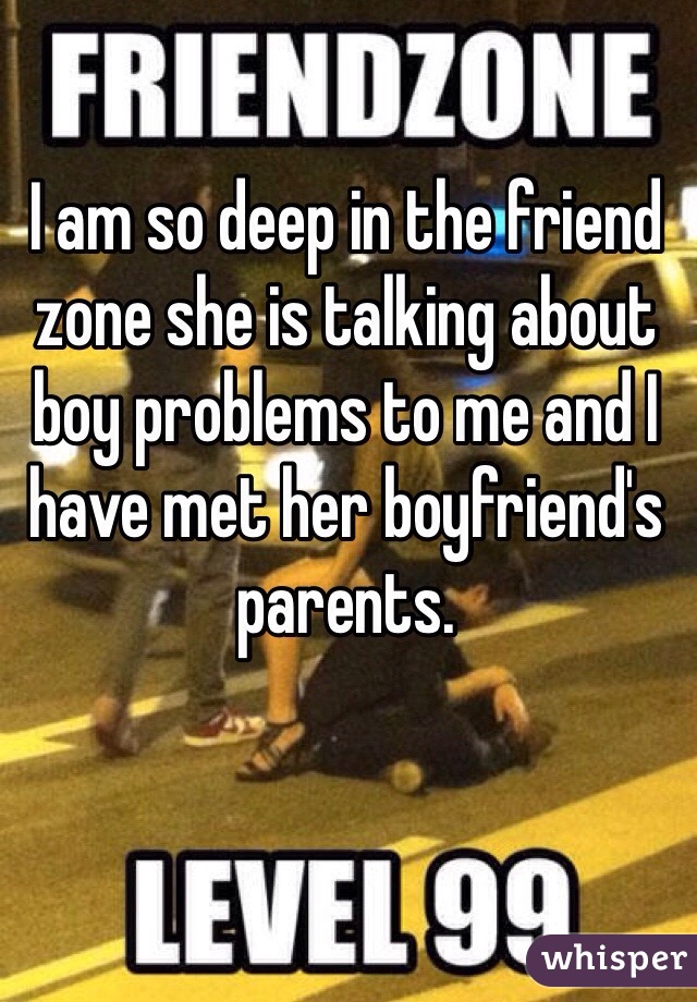 I am so deep in the friend zone she is talking about boy problems to me and I have met her boyfriend's parents.