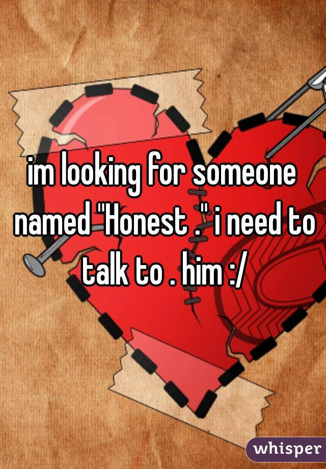 im looking for someone named "Honest ." i need to talk to . him :/