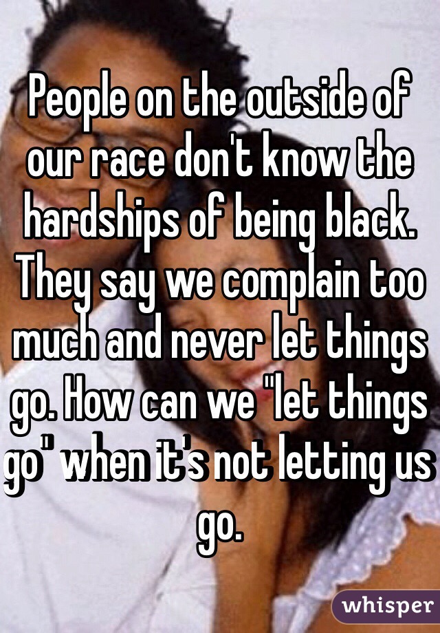 People on the outside of our race don't know the hardships of being black. They say we complain too much and never let things go. How can we "let things go" when it's not letting us go. 