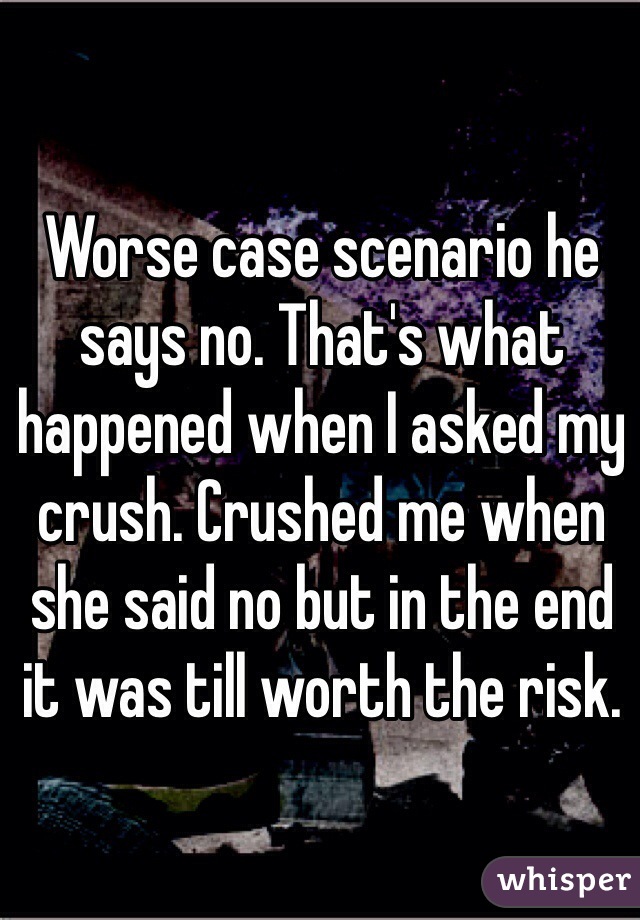 Worse case scenario he says no. That's what happened when I asked my crush. Crushed me when she said no but in the end it was till worth the risk.