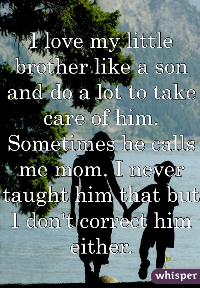 I love my little brother like a son and do a lot to take care of him. Sometimes he calls me mom. I never taught him that but I don't correct him either. 