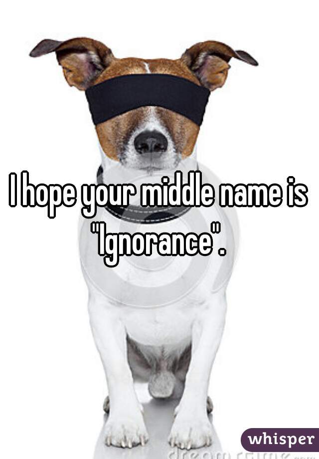 I hope your middle name is "Ignorance". 