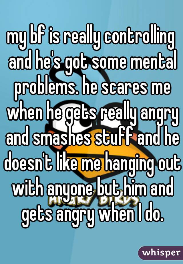 my bf is really controlling and he's got some mental problems. he scares me when he gets really angry and smashes stuff and he doesn't like me hanging out with anyone but him and gets angry when I do.