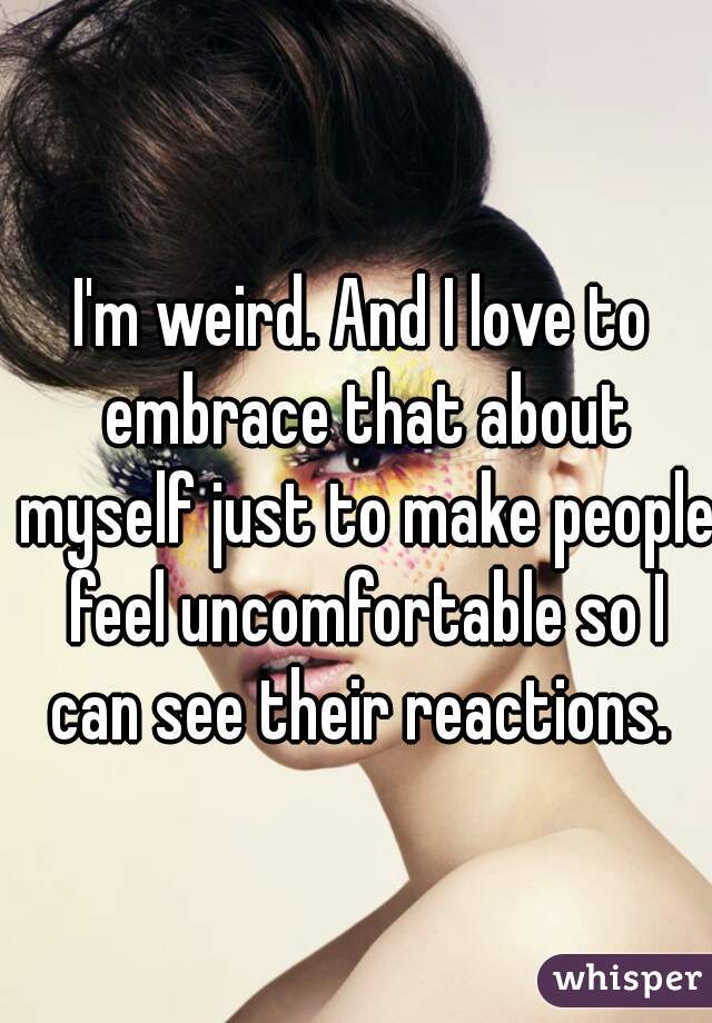 I'm weird. And I love to embrace that about myself just to make people feel uncomfortable so I can see their reactions. 