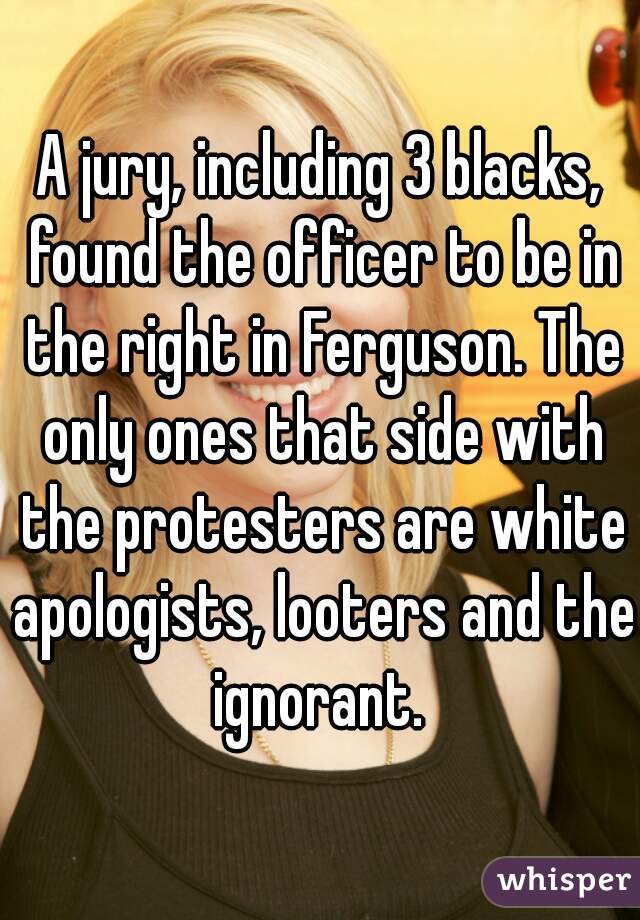 A jury, including 3 blacks, found the officer to be in the right in Ferguson. The only ones that side with the protesters are white apologists, looters and the ignorant. 