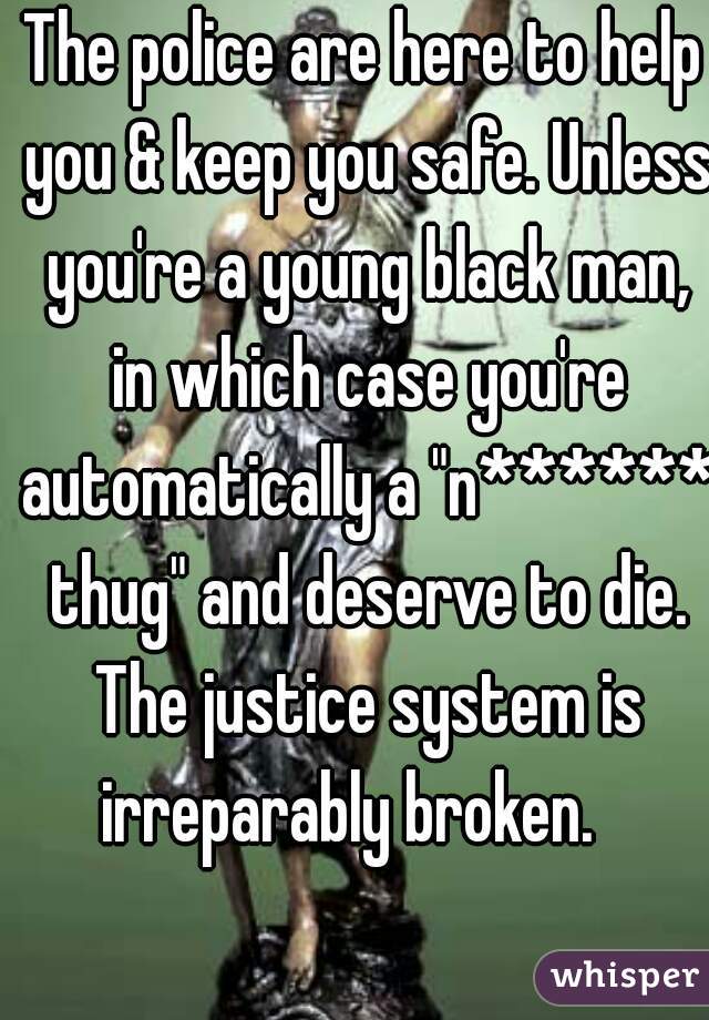 The police are here to help you & keep you safe. Unless you're a young black man, in which case you're automatically a "n****** thug" and deserve to die. The justice system is irreparably broken.   