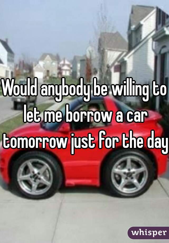 Would anybody be willing to let me borrow a car tomorrow just for the day?