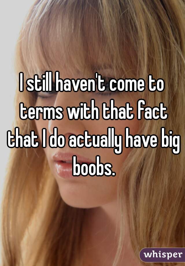 I still haven't come to terms with that fact that I do actually have big boobs.