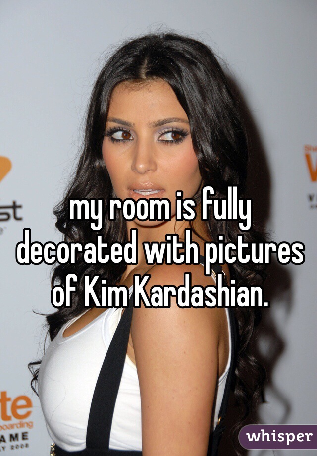my room is fully decorated with pictures of Kim Kardashian. 