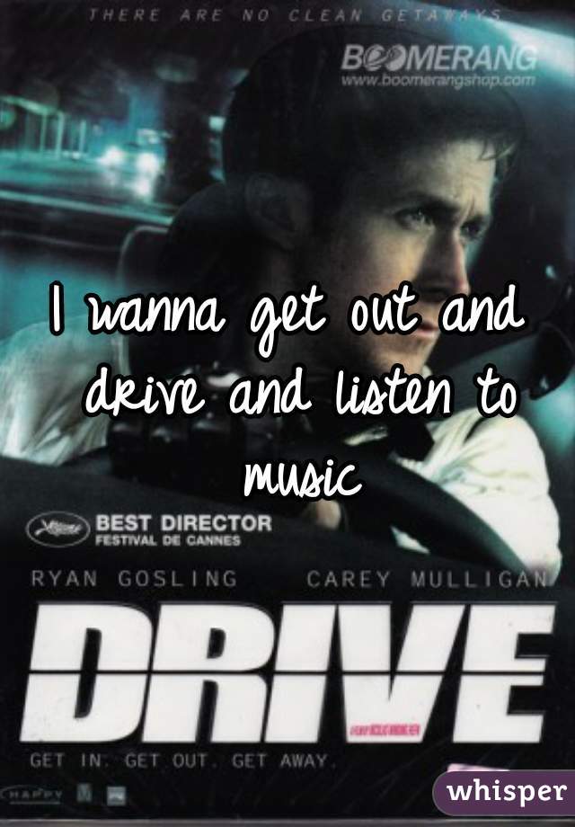 I wanna get out and drive and listen to music