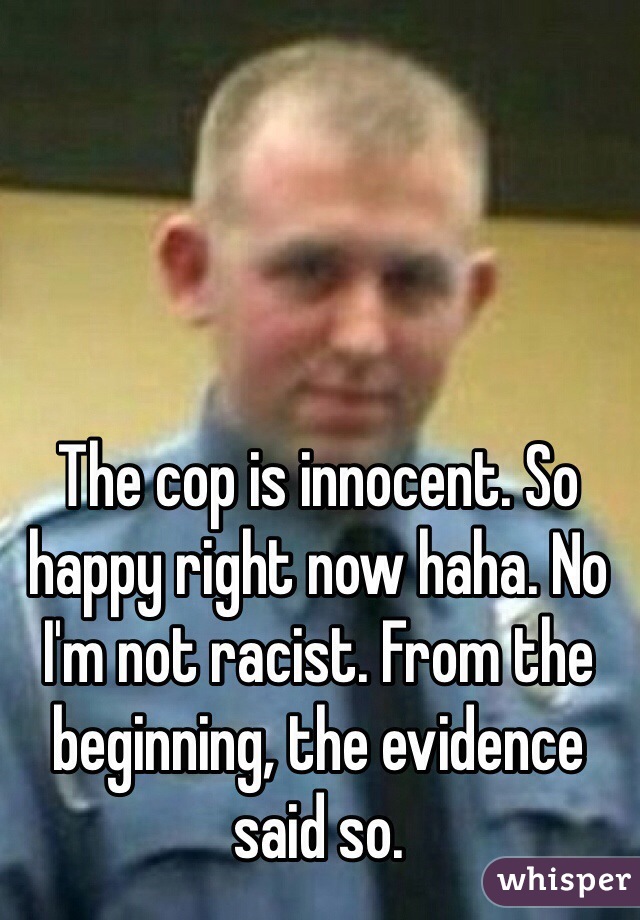 The cop is innocent. So happy right now haha. No I'm not racist. From the beginning, the evidence said so. 