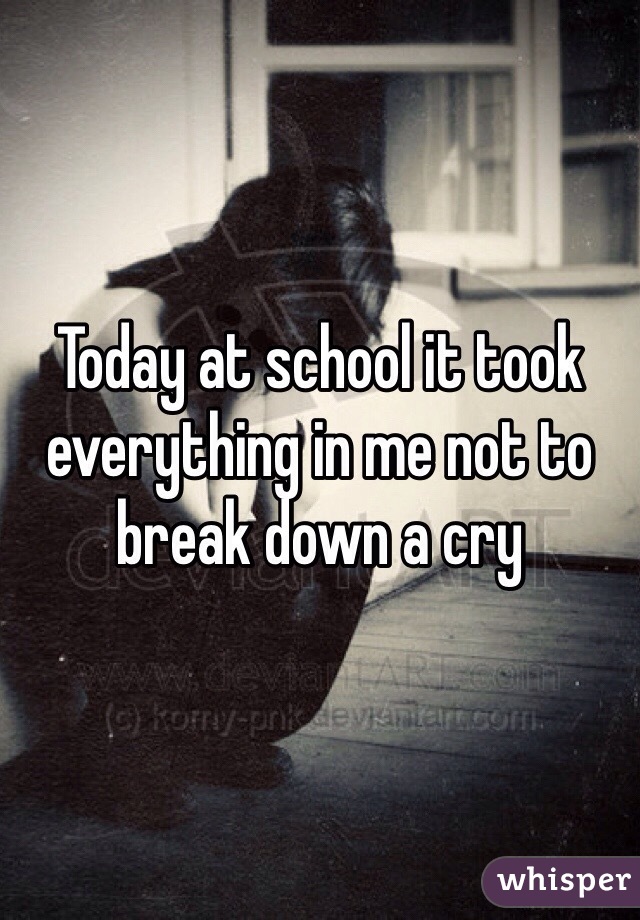 Today at school it took everything in me not to break down a cry