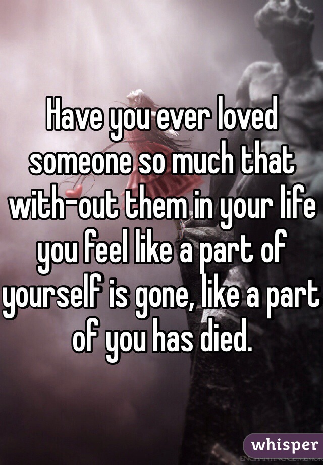 Have you ever loved someone so much that with-out them in your life you feel like a part of yourself is gone, like a part of you has died. 