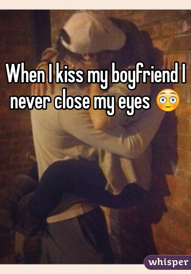 When I kiss my boyfriend I never close my eyes 😳