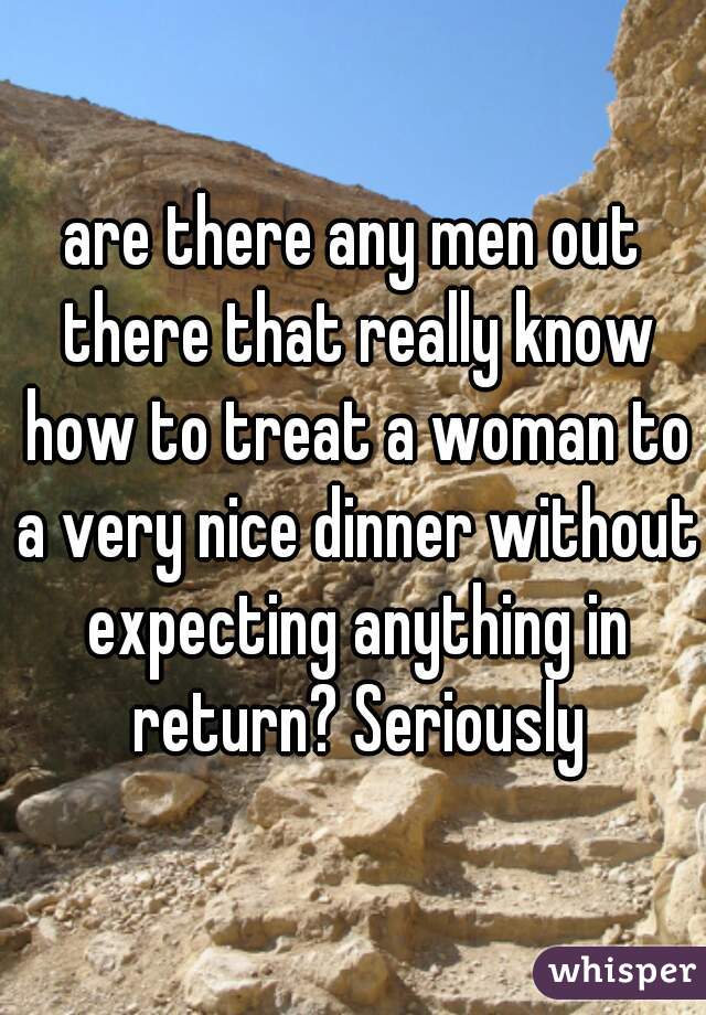 are there any men out there that really know how to treat a woman to a very nice dinner without expecting anything in return? Seriously