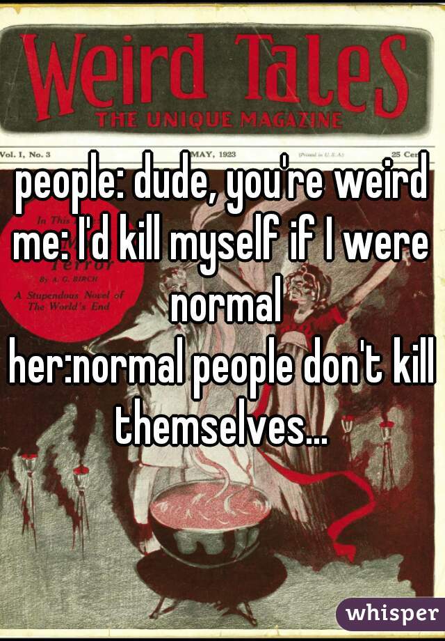 people: dude, you're weird
me: I'd kill myself if I were normal
her:normal people don't kill themselves... 