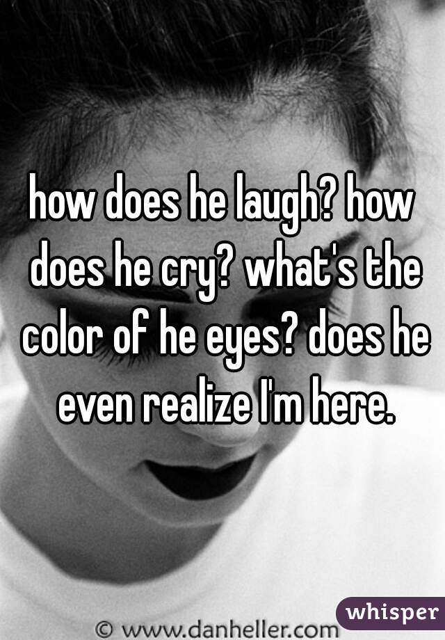 how does he laugh? how does he cry? what's the color of he eyes? does he even realize I'm here.