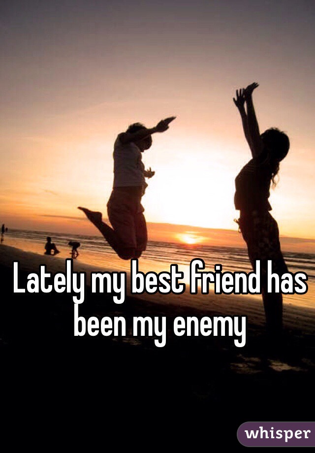 Lately my best friend has been my enemy