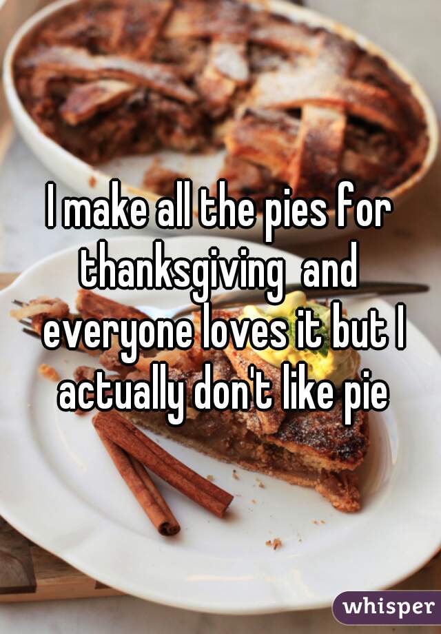 I make all the pies for thanksgiving  and  everyone loves it but I actually don't like pie