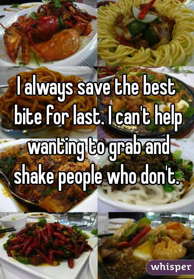 I always save the best bite for last. I can't help wanting to grab and shake people who don't. 