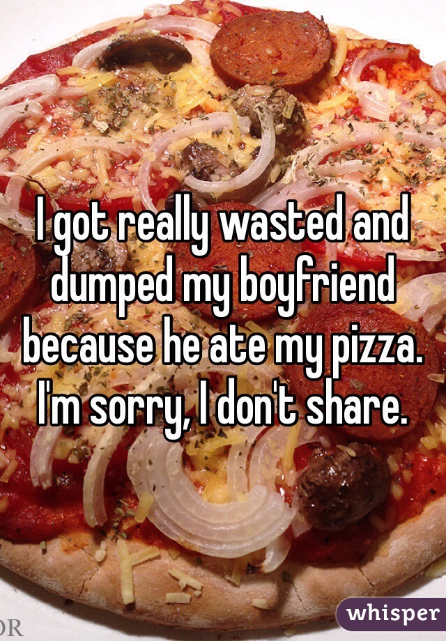 I got really wasted and dumped my boyfriend because he ate my pizza. I'm sorry, I don't share.