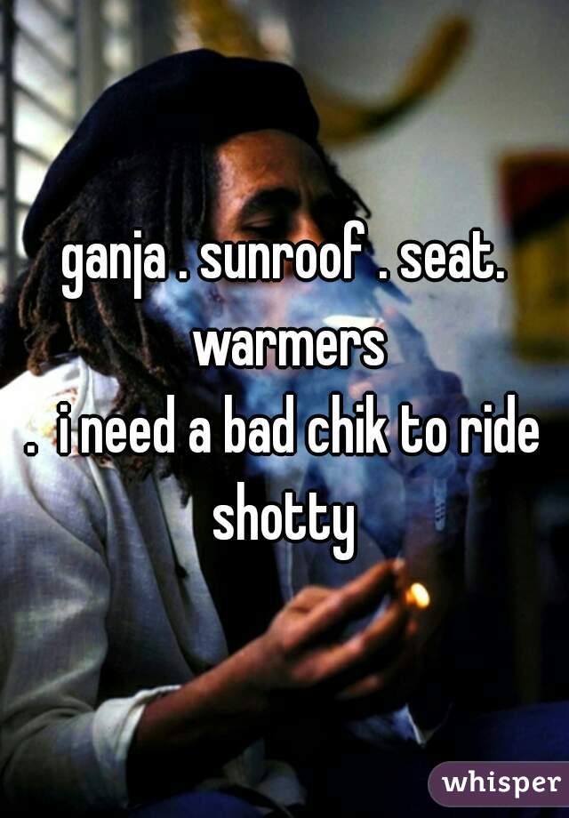 ganja . sunroof . seat. warmers
.  i need a bad chik to ride shotty 