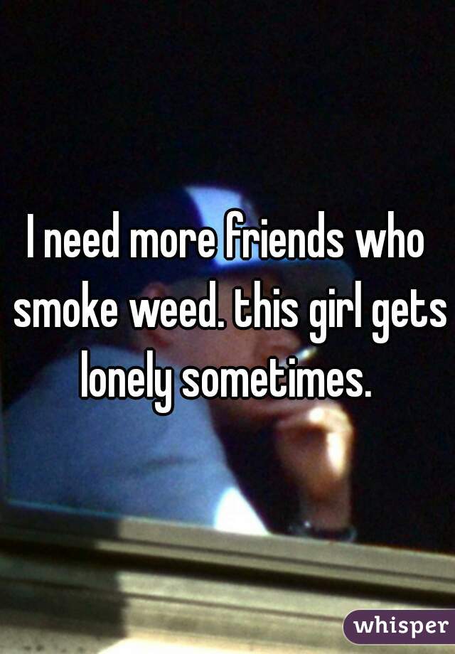 I need more friends who smoke weed. this girl gets lonely sometimes. 