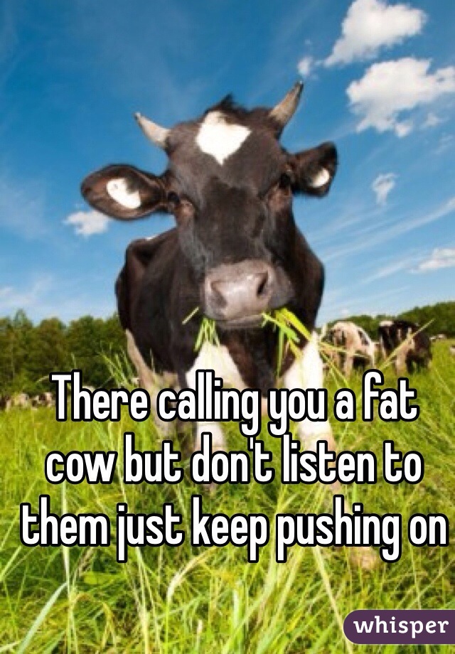 There calling you a fat cow but don't listen to them just keep pushing on