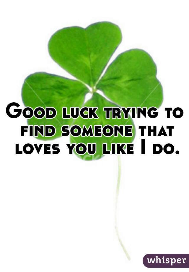 Good luck trying to find someone that loves you like I do.