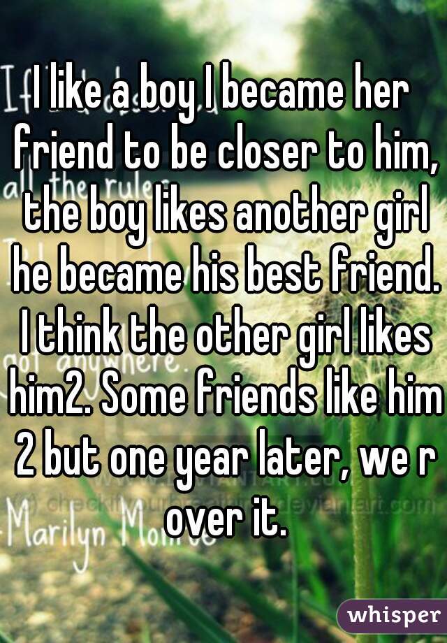 I like a boy I became her friend to be closer to him, the boy likes another girl he became his best friend. I think the other girl likes him2. Some friends like him 2 but one year later, we r over it.