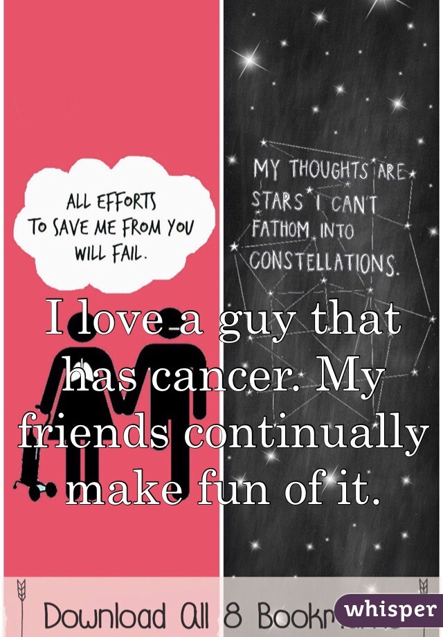 I love a guy that has cancer. My friends continually make fun of it. 