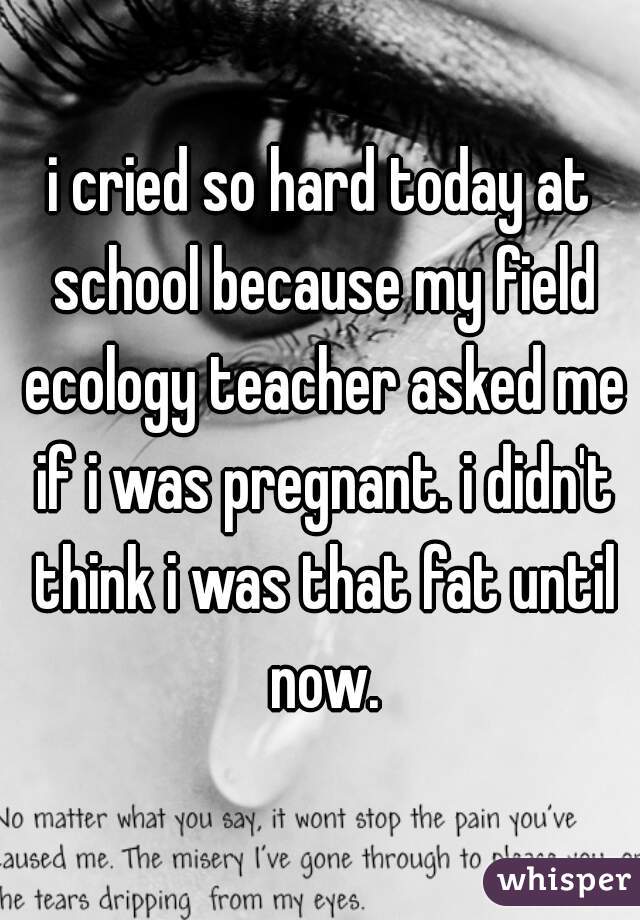 i cried so hard today at school because my field ecology teacher asked me if i was pregnant. i didn't think i was that fat until now.