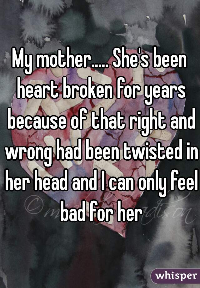 My mother..... She's been heart broken for years because of that right and wrong had been twisted in her head and I can only feel bad for her