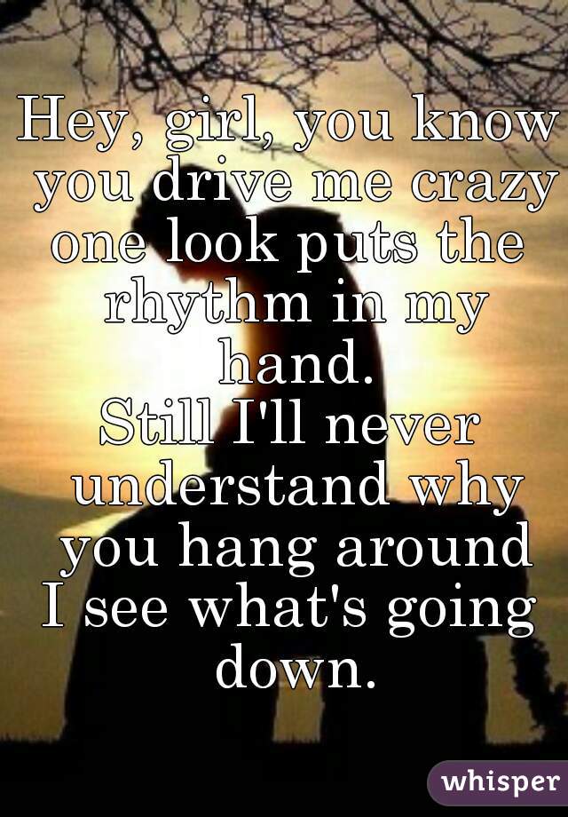 
Hey, girl, you know you drive me crazy
one look puts the rhythm in my hand.
Still I'll never understand why you hang around
I see what's going down.