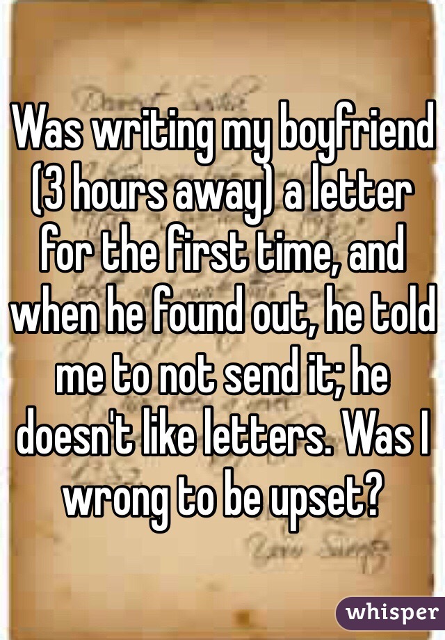 Was writing my boyfriend (3 hours away) a letter for the first time, and when he found out, he told me to not send it; he doesn't like letters. Was I wrong to be upset?