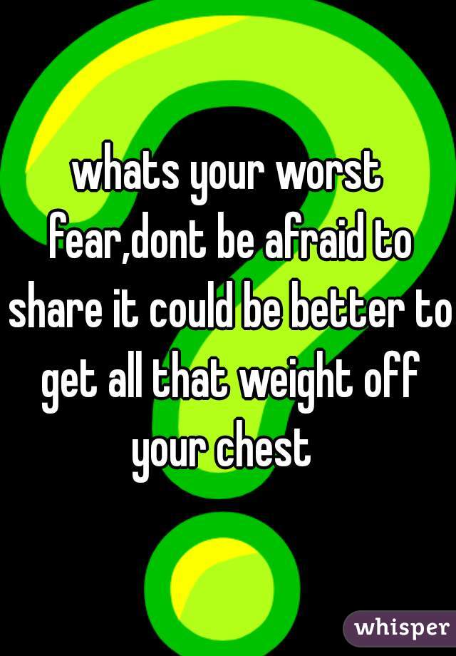 whats your worst fear,dont be afraid to share it could be better to get all that weight off your chest  