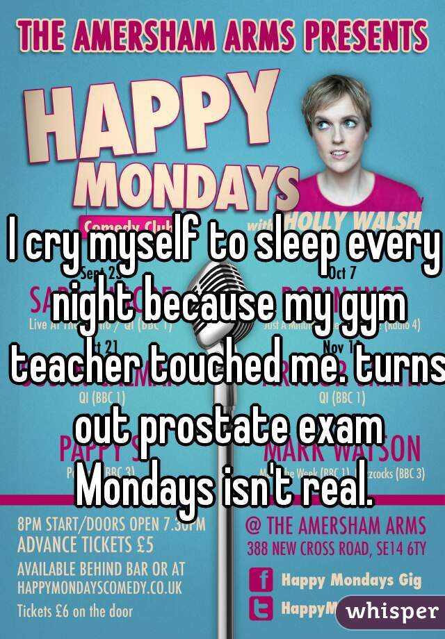 I cry myself to sleep every night because my gym teacher touched me. turns out prostate exam Mondays isn't real. 