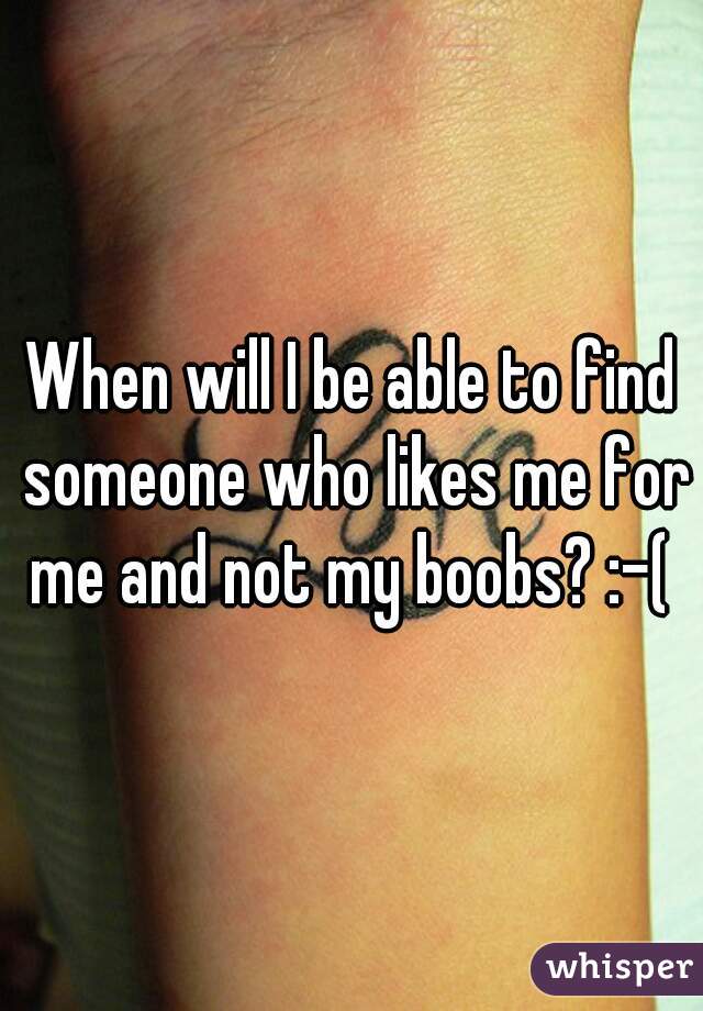 When will I be able to find someone who likes me for me and not my boobs? :-( 