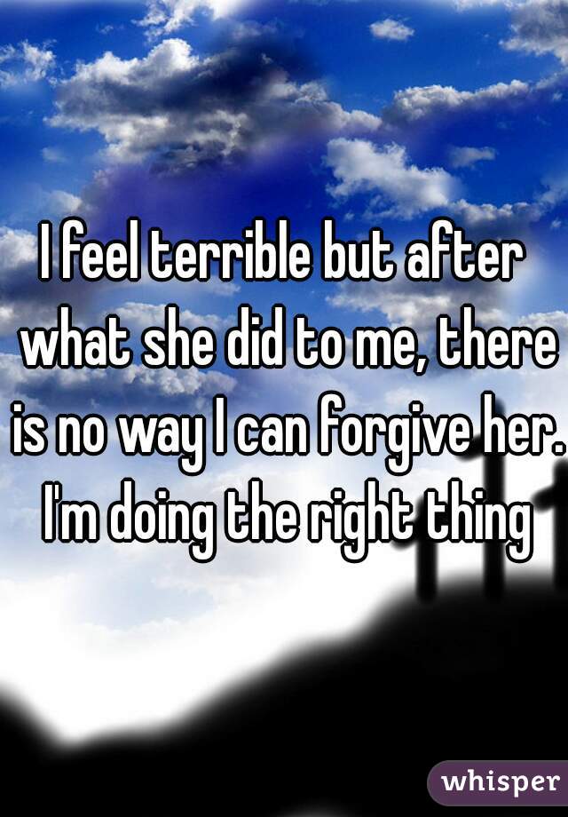 I feel terrible but after what she did to me, there is no way I can forgive her. I'm doing the right thing