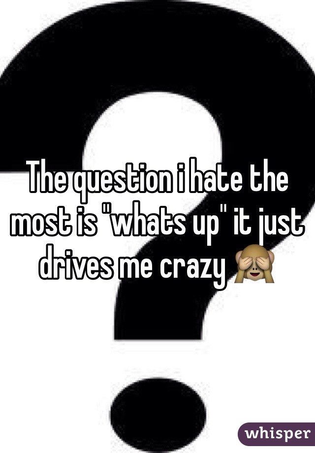 The question i hate the most is "whats up" it just drives me crazy 🙈