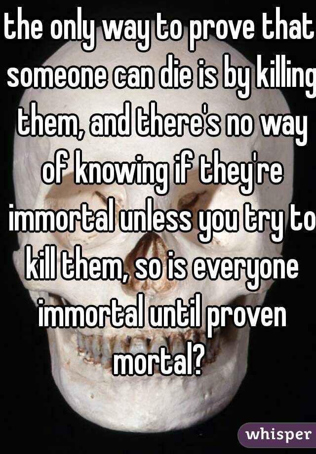 the only way to prove that someone can die is by killing them, and there's no way of knowing if they're immortal unless you try to kill them, so is everyone immortal until proven mortal? 