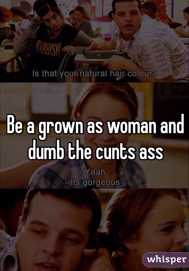 Be a grown as woman and dumb the cunts ass