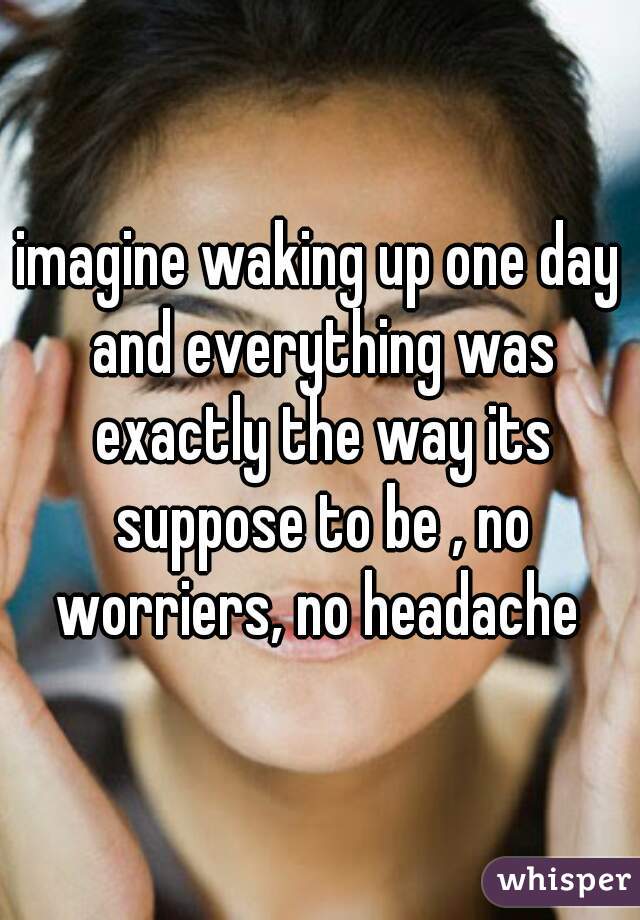 imagine waking up one day and everything was exactly the way its suppose to be , no worriers, no headache 