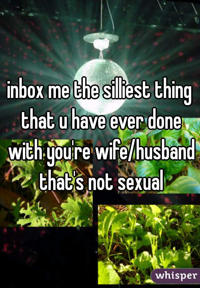 inbox me the silliest thing that u have ever done with you're wife/husband that's not sexual